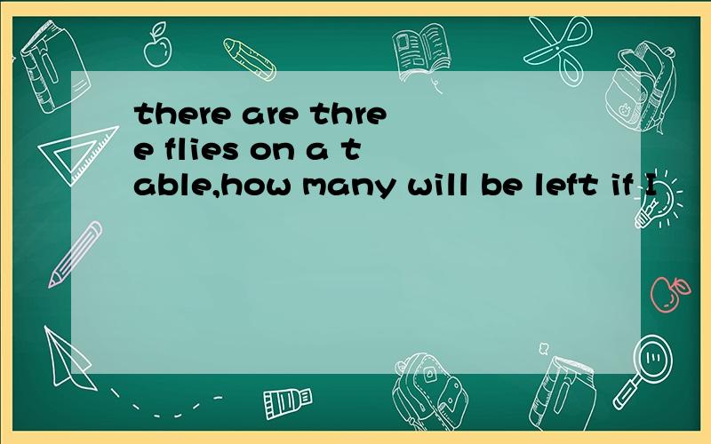 there are three flies on a table,how many will be left if I