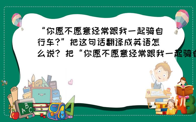 “你愿不愿意经常跟我一起骑自行车?”把这句话翻译成英语怎么说? 把“你愿不愿意经常跟我一起骑自行车?”这句话翻译成英语怎