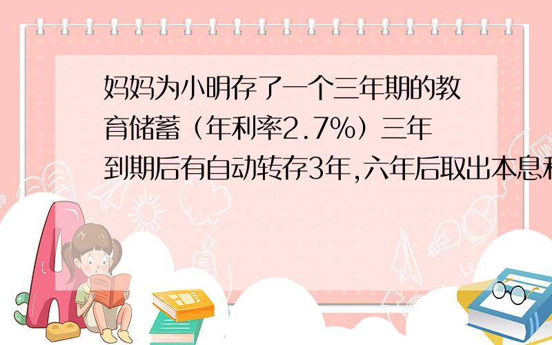 妈妈为小明存了一个三年期的教育储蓄（年利率2.7%）三年到期后有自动转存3年,六年后取出本息和为35056.83元,则妈