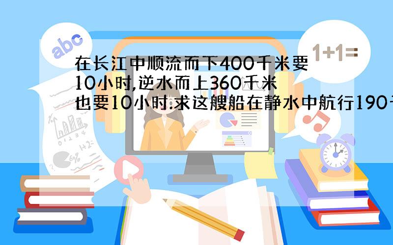 在长江中顺流而下400千米要10小时,逆水而上360千米也要10小时.求这艘船在静水中航行190千米,用多少?