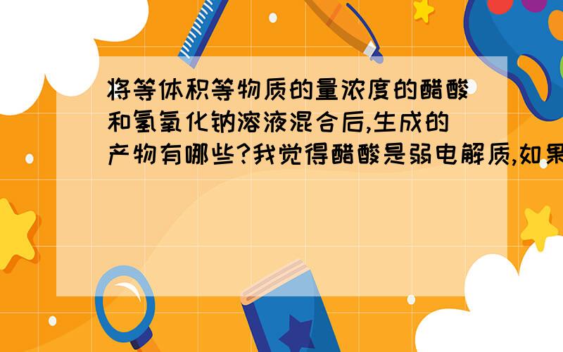 将等体积等物质的量浓度的醋酸和氢氧化钠溶液混合后,生成的产物有哪些?我觉得醋酸是弱电解质,如果与氢氧化钠是等体积等物质的