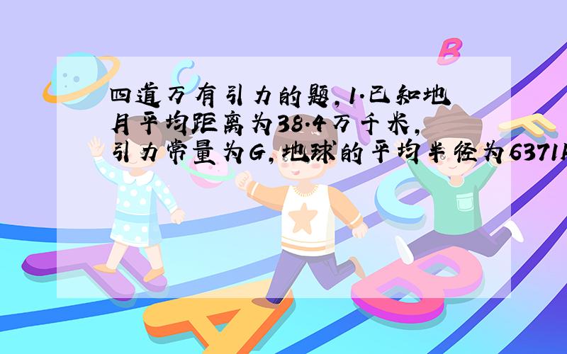 四道万有引力的题,1.已知地月平均距离为38.4万千米,引力常量为G,地球的平均半径为6371km.求地球质量是多少?密