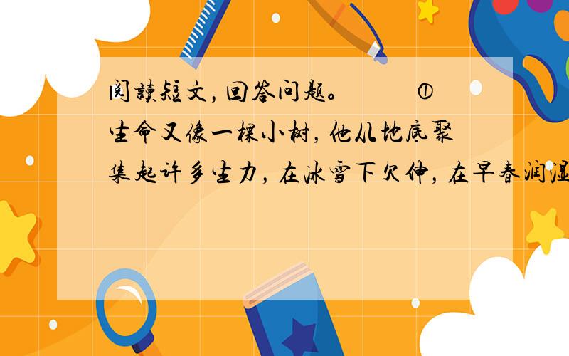 阅读短文，回答问题。 　　①生命又像一棵小树，他从地底聚集起许多生力，在冰雪下欠伸，在早春润湿的泥土中，勇敢快乐地破壳出