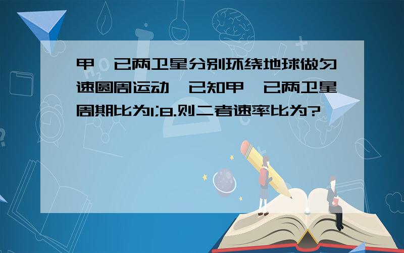 甲、已两卫星分别环绕地球做匀速圆周运动,已知甲、已两卫星周期比为1;8.则二者速率比为?