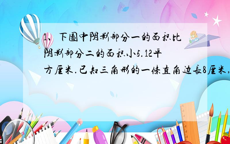 1、下图中阴影部分一的面积比阴影部分二的面积小5.12平方厘米.已知三角形的一条直角边长8厘米,求