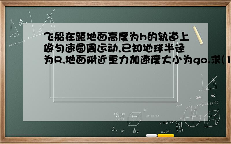 飞船在距地面高度为h的轨道上做匀速圆周运动,已知地球半径为R,地面附近重力加速度大小为go.求(1)飞船在上述圆轨道处重