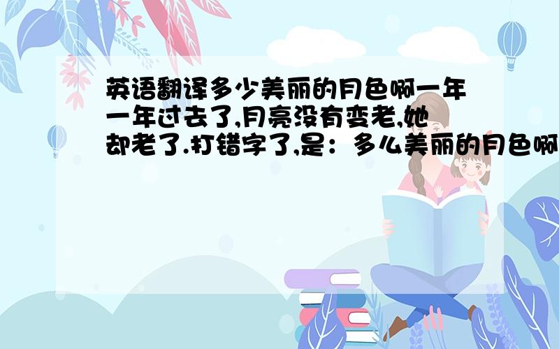 英语翻译多少美丽的月色啊一年一年过去了,月亮没有变老,她却老了.打错字了,是：多么美丽的月色啊!