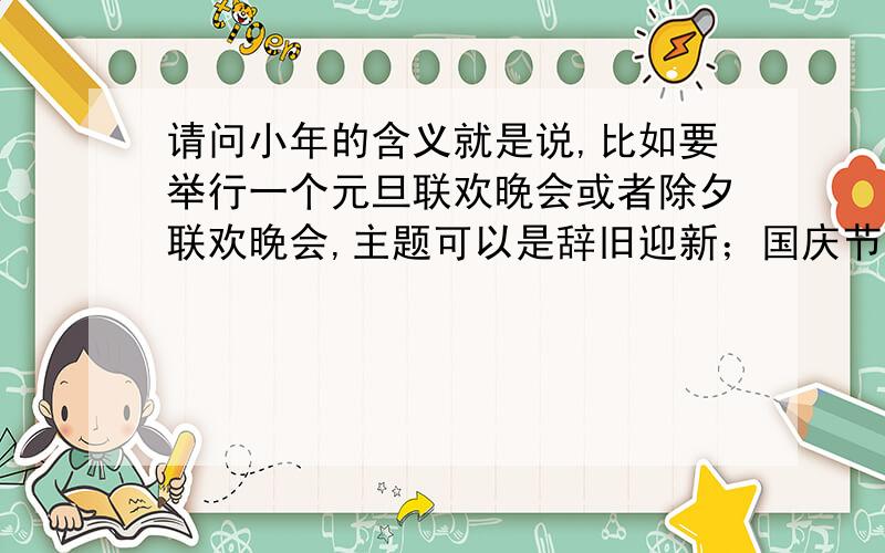 请问小年的含义就是说,比如要举行一个元旦联欢晚会或者除夕联欢晚会,主题可以是辞旧迎新；国庆节联欢晚会的主题可以是不忘旧耻