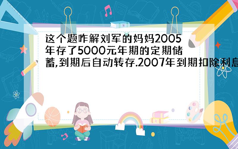 这个题咋解刘军的妈妈2005年存了5000元年期的定期储蓄,到期后自动转存.2007年到期扣除利息税百分之二十,共获得5