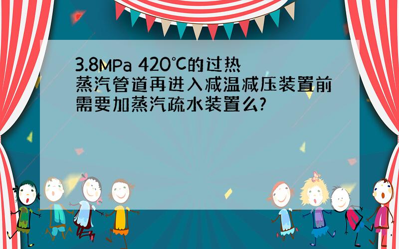 3.8MPa 420℃的过热蒸汽管道再进入减温减压装置前需要加蒸汽疏水装置么?