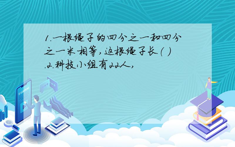 1.一根绳子的四分之一和四分之一米相等,这根绳子长（ ）.2.科技小组有22人,