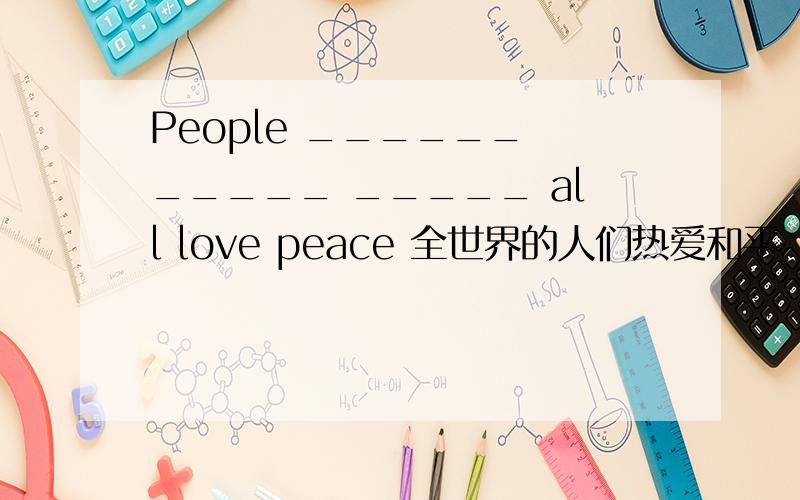 People ______ _____ _____ all love peace 全世界的人们热爱和平