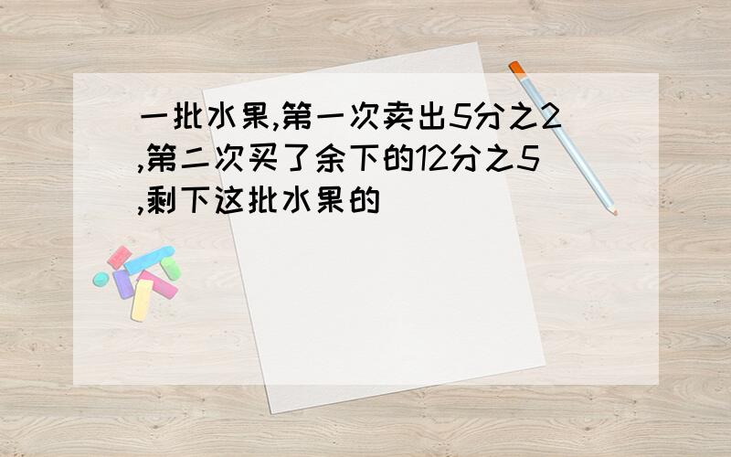 一批水果,第一次卖出5分之2,第二次买了余下的12分之5,剩下这批水果的（）