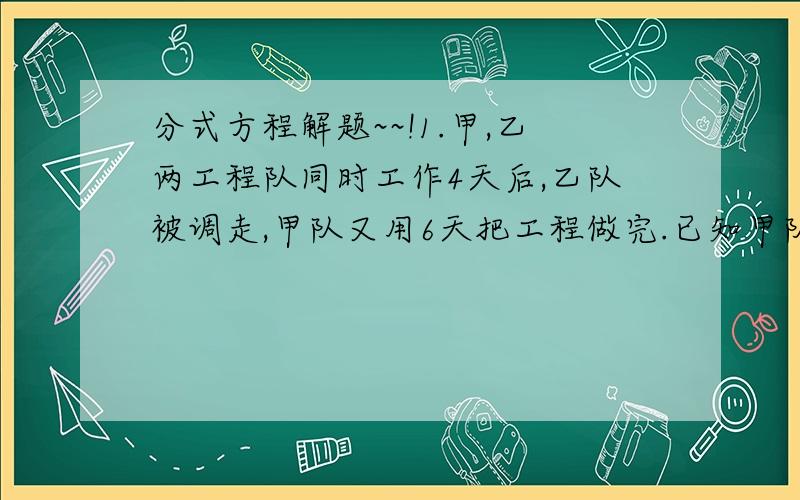 分式方程解题~~!1.甲,乙两工程队同时工作4天后,乙队被调走,甲队又用6天把工程做完.已知甲队工作2.5天与乙队工作2