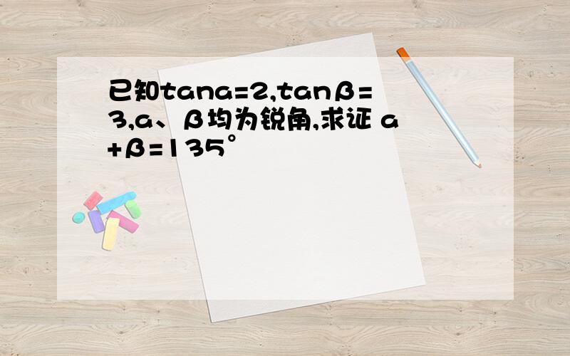 已知tana=2,tanβ=3,a、β均为锐角,求证 a+β=135°