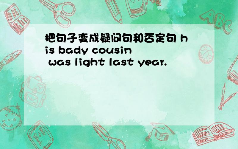 把句子变成疑问句和否定句 his bady cousin was light last year.