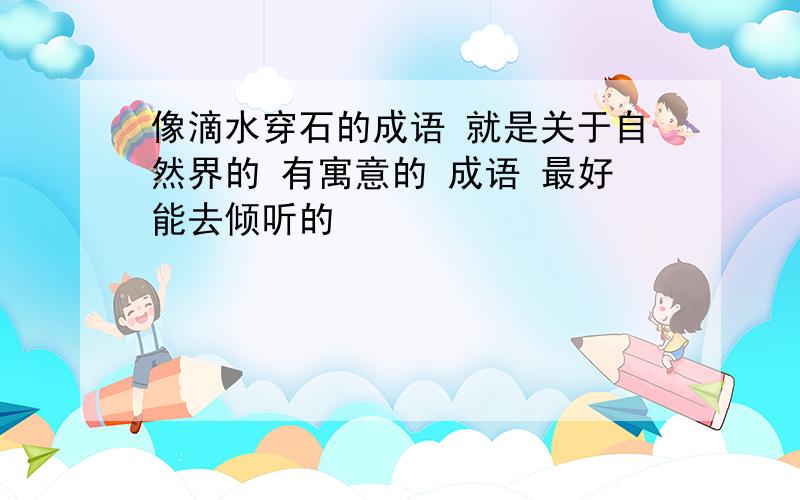 像滴水穿石的成语 就是关于自然界的 有寓意的 成语 最好能去倾听的