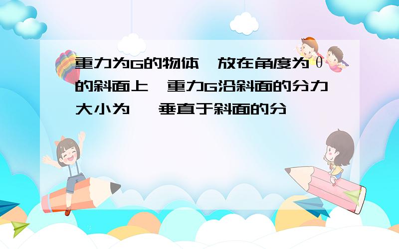 重力为G的物体,放在角度为θ的斜面上,重力G沿斜面的分力大小为 ,垂直于斜面的分