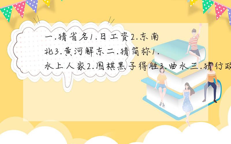 一.猜省名1.日工资2.东南北3.黄河解东二.猜简称1.水上人家2.围棋黑子得胜3.曲水三.猜行政中心1.千里戈壁2.久