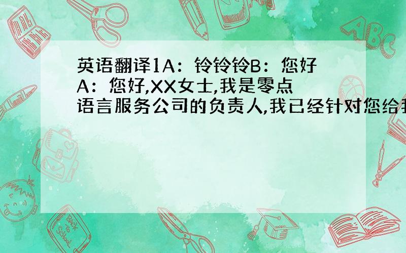 英语翻译1A：铃铃铃B：您好A：您好,XX女士,我是零点语言服务公司的负责人,我已经针对您给我所发的邮件重新做出了翻译价