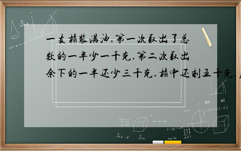 一支桶装满油,第一次取出了总数的一半少一千克,第二次取出余下的一半还少三千克,桶中还剩五千克.原来桶中有油多少千克?