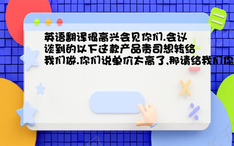 英语翻译很高兴会见你们.会议谈到的以下这款产品贵司想转给我们做.你们说单价太高了,那请给我们你们的目标价.我看我们能不能