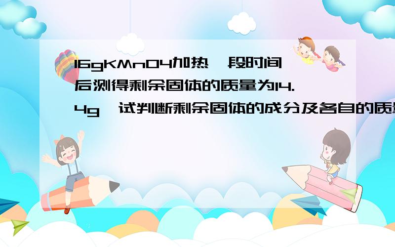 16gKMnO4加热一段时间后测得剩余固体的质量为14.4g,试判断剩余固体的成分及各自的质量