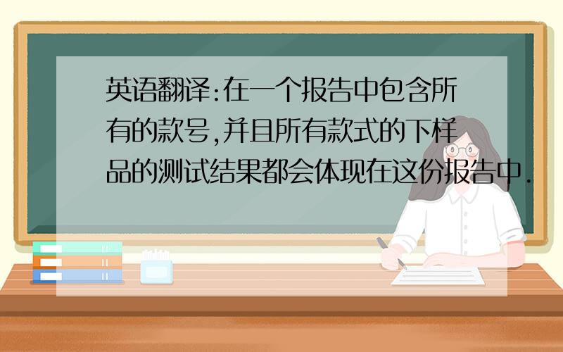 英语翻译:在一个报告中包含所有的款号,并且所有款式的下样品的测试结果都会体现在这份报告中.