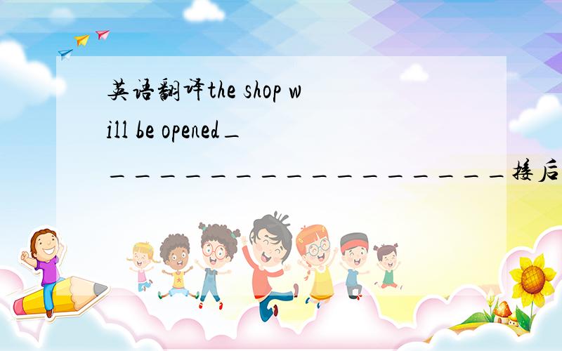 英语翻译the shop will be opened_________________接后面就好了