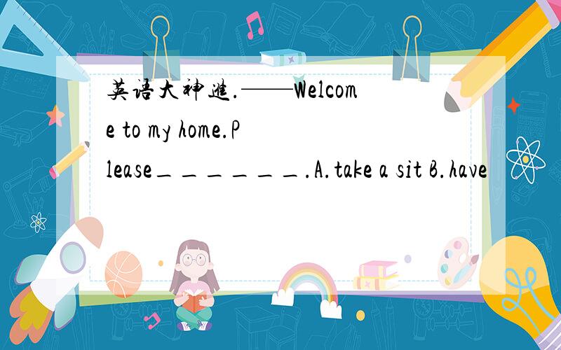 英语大神进.——Welcome to my home.Please______.A.take a sit B.have