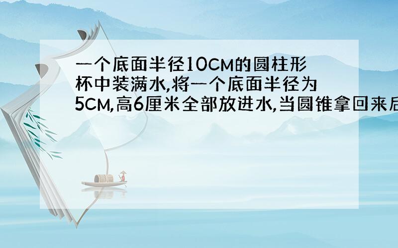 一个底面半径10CM的圆柱形杯中装满水,将一个底面半径为5CM,高6厘米全部放进水,当圆锥拿回来后,杯子里的