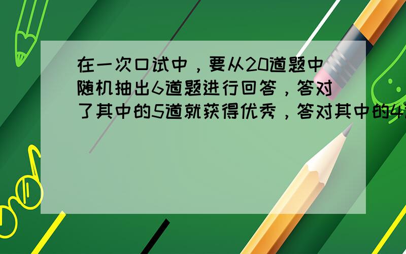 在一次口试中，要从20道题中随机抽出6道题进行回答，答对了其中的5道就获得优秀，答对其中的4道题就获得及格，某考生会回答