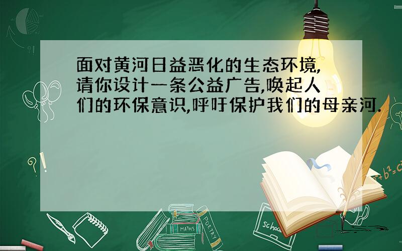 面对黄河日益恶化的生态环境,请你设计一条公益广告,唤起人们的环保意识,呼吁保护我们的母亲河.