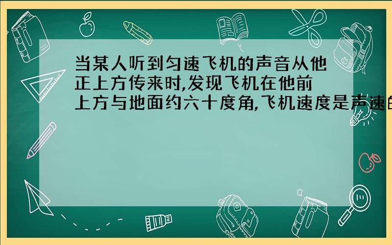 当某人听到匀速飞机的声音从他正上方传来时,发现飞机在他前上方与地面约六十度角,飞机速度是声速的多少