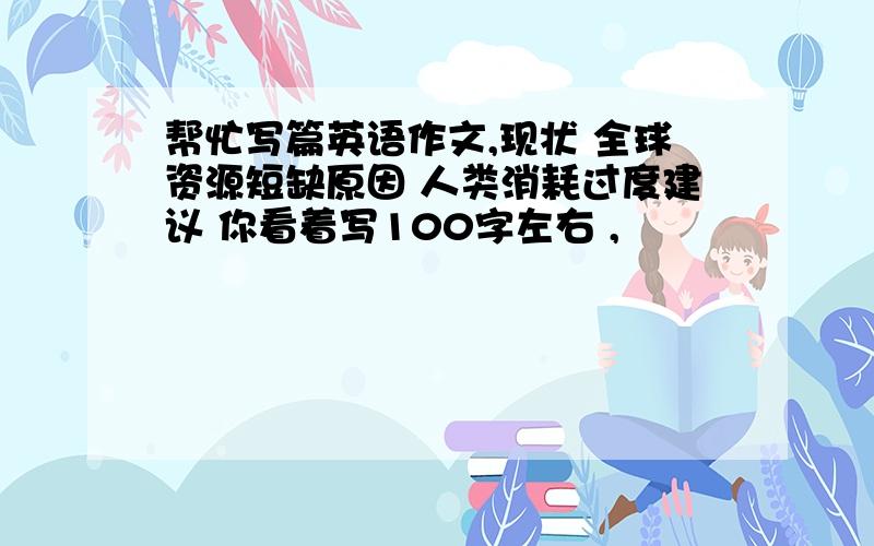 帮忙写篇英语作文,现状 全球资源短缺原因 人类消耗过度建议 你看着写100字左右 ,