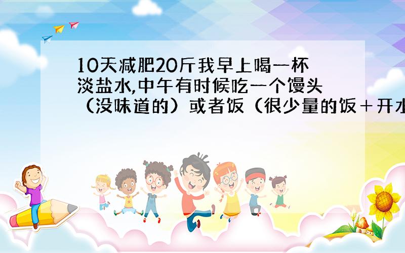 10天减肥20斤我早上喝一杯淡盐水,中午有时候吃一个馒头（没味道的）或者饭（很少量的饭＋开水）晚上水果 全天都喝水 运动