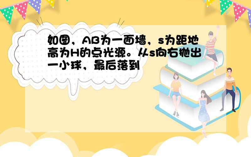 如图，AB为一面墙，s为距地高为H的点光源。从s向右抛出一小球，最后落到