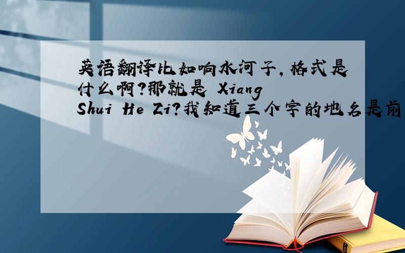 英语翻译比如响水河子,格式是什么啊?那就是 Xiang Shui He Zi?我知道三个字的地名是前一个和后两个中间有空