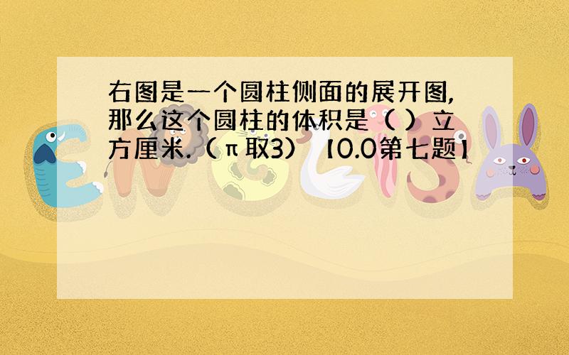 右图是一个圆柱侧面的展开图,那么这个圆柱的体积是（ ）立方厘米.（π取3）【0.0第七题】