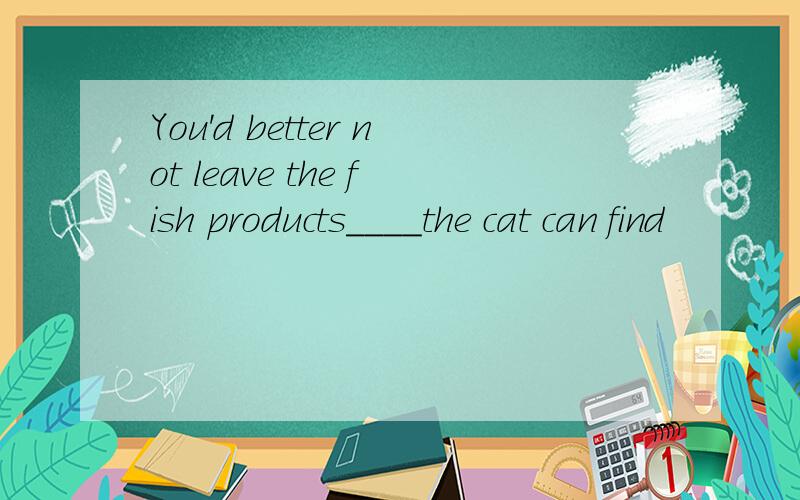 You'd better not leave the fish products____the cat can find