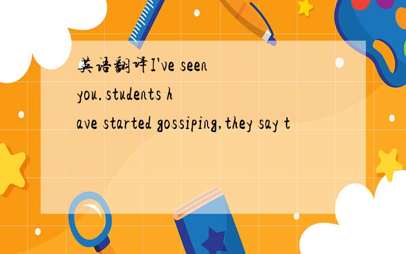 英语翻译I've seen you.students have started gossiping,they say t