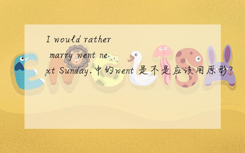 I would rather marry went next Sunday.中的went 是不是应该用原形?