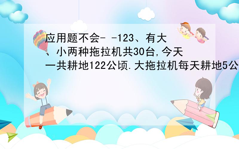 应用题不会- -123、有大、小两种拖拉机共30台,今天一共耕地122公顷.大拖拉机每天耕地5公顷,小拖拉机每天耕地3公