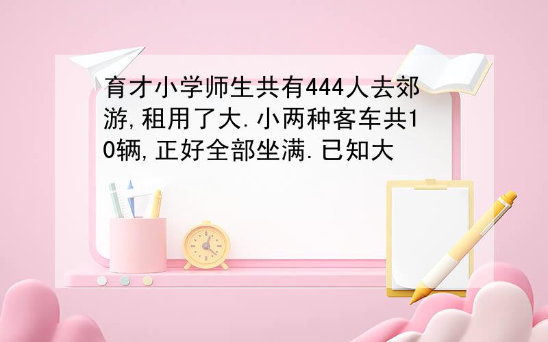 育才小学师生共有444人去郊游,租用了大.小两种客车共10辆,正好全部坐满.已知大