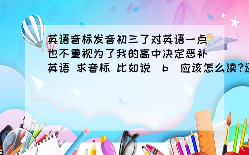 英语音标发音初三了对英语一点也不重视为了我的高中决定恶补英语 求音标 比如说[b]应该怎么读?还有音标的全部字母打出来