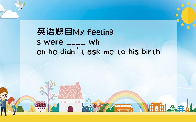 英语题目My feelings were ____ when he didn’t ask me to his birth