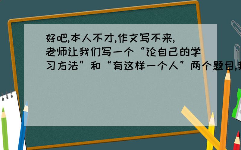 好吧,本人不才,作文写不来,老师让我们写一个“论自己的学习方法”和“有这样一个人”两个题目,我实在写不来,我缺少观察生活