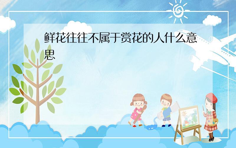 鲜花往往不属于赏花的人什么意思