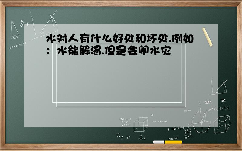 水对人有什么好处和坏处.例如：水能解渴.但是会闹水灾