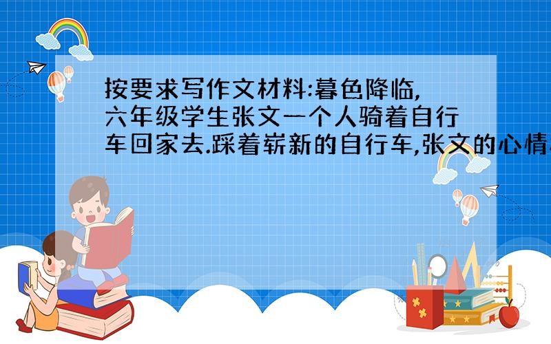 按要求写作文材料:暮色降临,六年级学生张文一个人骑着自行车回家去.踩着崭新的自行车,张文的心情格外舒畅.突然,张文觉得自